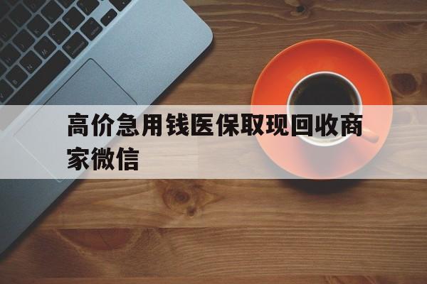 怒江最新的高价急用钱医保取现回收商家微信方法分享(怒江高价回收医保卡联系方式教程)